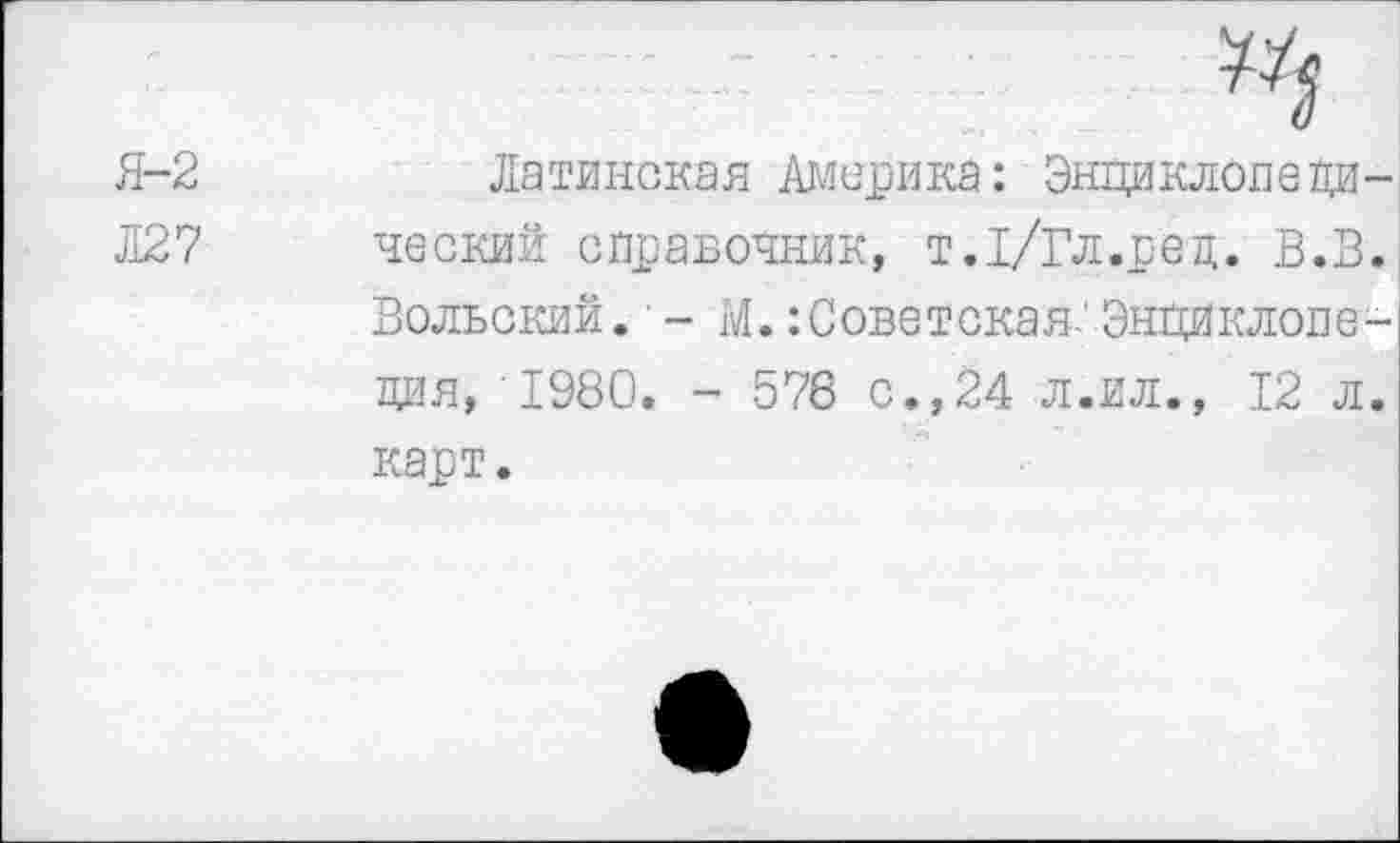 ﻿Я-2	Латинская Америка: Энциклопе ДИ-
ЛЯ? ческий справочник, т.1/Гл.ред. В.В.
Вольский. - М.Советская-'Энциклопедия, 1980. - 576 с.,24 л.ил., 12 л. карт.